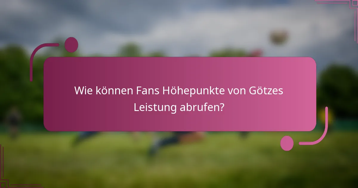 Wie können Fans Höhepunkte von Götzes Leistung abrufen?